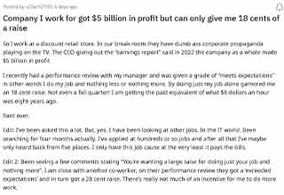 <p>Every employee deserves a yearly raise regardless of their position. We all deserve to live comfortably. But if you work for a $5 billion dollar company they definitely make enough profit to afford every employee more than an 18 cent raise. That's what happened to this employee who told their story on r/Antiwork.</p><p><br></p><p>The corporation they work for gave a performance review and they were told they were satisfactory, but the raise was not equal to their review. Hopefully, they take the advice from the comments and move on to a company that respects their work.</p>