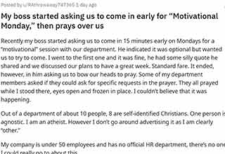 <p>It's a pain to have a boss that's lame, it's even worse when a boss forces you to pray when you're not religious. That's what happened to this employee who was asked to come in early to work to pray with the rest of the team.&nbsp;</p><p><br></p><p>Heading to r/Antiwork for advice, most people told this employee that they needed to leave immediately because it would only get worse if they fought back. Hopefully, they took the advice and they're working in a place that doesn't force religion on them.</p>