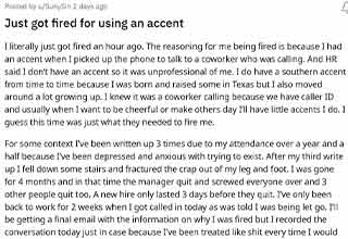 <p>A woman was working when their coworker called, she thought it would be funny to answer the phone with an accent, however, a person from HR overheard her and said it was unprofessional to joke around like that. She was called into the manager's office later that day and was fired.&nbsp;</p><p><br></p><p>She went r/Antiwork for advice and explained that she would do funny accents to joke around with her coworkers and cheer herself up because she's been feeling depressed. Most people in the comments told her to just move on and maybe get some therapy.</p>