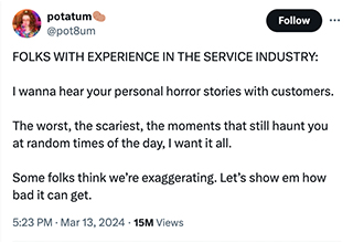 <p dir="ltr">If you've never had an angry customer throw their change at you, have you really worked in the service industry?&nbsp;</p><p dir="ltr"><br></p><p dir="ltr">Last week, Twitter @pot8um asked their followers to share their service industry horror stories and the flood of responses tells us something important about the state of the world, too many people are out of their minds.&nbsp;</p><p dir="ltr"><br></p><p dir="ltr">Every waiter, barista, retail associate, and customer service representative has stories that haunt them at night. In the pale moonlight, I personally, can still hear the shrill voice of a woman screaming that I was “liar, thief, and crook” for mistakingly holding her tab so she could pay all at once after her long catch-up with a friend. Worst part? She was a well-liked regular who shouted at me every time she saw me behind the register.&nbsp;</p><p data-empty="true"><br></p><p dir="ltr">Scroll down and read all the different ways innocent service workers were threatened at their jobs.&nbsp;</p>
