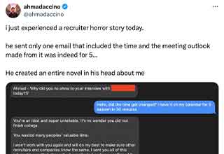 <p><a href="https://twitter.com/ahmadaccino" rel="noopener noreferrer" target="_blank">ahmadaccino</a> is a Tech professional, who recently had the ignominious honor of going through a recruiter to land a job. "I just experienced a recruiter horror story today," he posted on Twitter.&nbsp;</p><p><br></p><p>"He sent only one email that included the time and the meeting outlook made from it was indeed for 5. He created an entire novel in his head about me."</p><p><br></p><p>His tweet of the following text exchange has racked up almost nine million views in less than a day at time of writing, and it more than struck a nerve with many of his tech colleagues.&nbsp;</p><p><br></p><p>"Recruiters need to be removed from the process," @__mj5_ commented. "The worst ones who have power trip can cause major issues and set you back a few months or even years."</p><p><br></p><p>ahmadaccino initially hesitated to share the recruiter's name and page, stating that he wanted the discourse to remain positive and for the recruiter to avoid harassment. But spurred on by commenters he eventually outed the aggressive recruiter, triggering an apology.&nbsp;</p><p><br></p><p>"I am sick with the flu, was taking medication, and acted impulsively and rudely," the recruiter said. That must have been some flu medication. Although ahmadaccino never landed the job, I think we can all agree that he dodged a bullet here.&nbsp;</p>